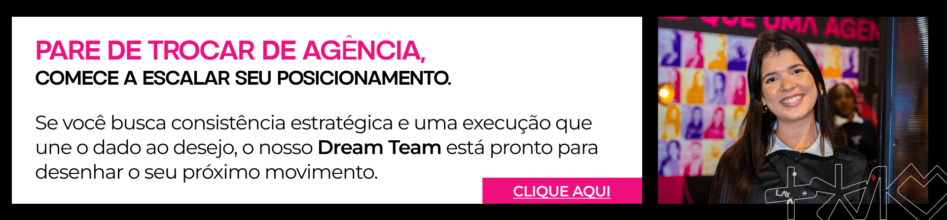Mulher sorrindo à direita de um banner publicitário com o texto: "Pare de trocar de agência, comece a escalar seu posicionamento. Nosso Dream Team está pronto para desenhar o seu próximo movimento."